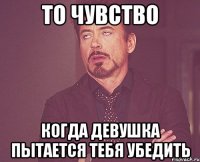 то чувство когда девушка пытается тебя убедить