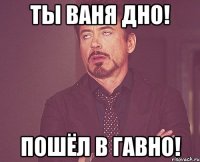 ты ваня дно! пошёл в гавно!