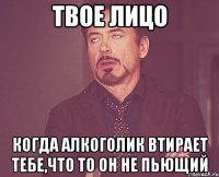 твое лицо когда алкоголик втирает тебе,что то он не пьющий