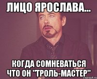 лицо ярослава... когда сомневаться что он "троль-мастер"