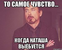 то самое чувство... когда наташа выёбуется