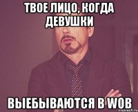 твое лицо, когда девушки выебываются в wob