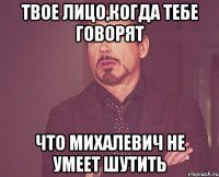 твое лицо,когда тебе говорят что михалевич не умеет шутить