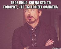 твое лицо, когда кто-то говорит, что ты его(ее) фанатка 