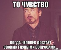 то чувство когда человек достаёт своими глупыми вопросами...