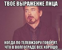 твоё выражение лица когда по телевизору говорят, что в волгограде все хорошо