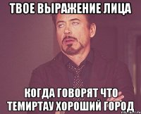 твое выражение лица когда говорят что темиртау хороший город