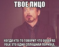 твое лицо когда кто-то говорит,что queer as folk это одна сплошная порнуха.