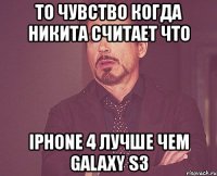 то чувство когда никита считает что iphone 4 лучше чем galaxy s3