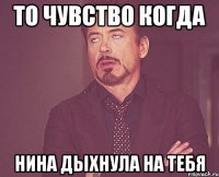 то чувство когда нина дыхнула на тебя