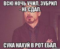 всю ночь учил, зубрил - не сдал. сука нахуй в рот ебал.