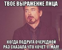 твое выражение лица когда подруга очередной раз сказала что хочет 11 мая!