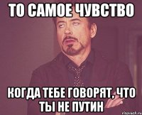 то самое чувство когда тебе говорят, что ты не путин