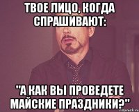 твое лицо, когда спрашивают: "а как вы проведете майские праздники?"