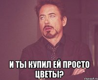  и ты купил ей просто цветы?