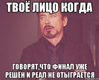 твоё лицо когда говорят,что финал уже решён и реал не отыграется