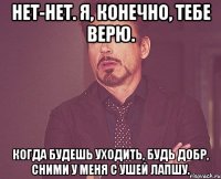 нет-нет. я, конечно, тебе верю. когда будешь уходить, будь добр, сними у меня с ушей лапшу.