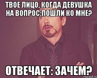 твое лицо, когда девушка на вопрос:пошли ко мне? отвечает: зачем?