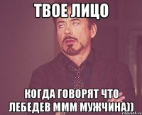 твое лицо когда говорят что лебедев ммм мужчина))