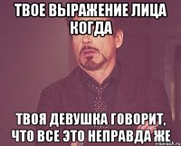 твое выражение лица когда твоя девушка говорит, что все это неправда же