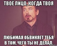 твоё лицо, когда твоя любимая обвиняет тебя в том, чего ты не делал.