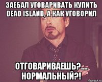 заебал уговаривать купить dead island, а как уговорил отговариваешь?.... нормальный?!