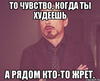 то чувство, когда ты худеешь а рядом кто-то жрет.