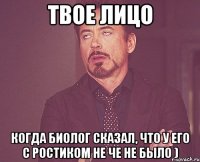 твое лицо когда биолог сказал, что у его с ростиком не че не было )