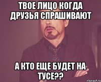 твое лицо когда друзья спрашивают а кто еще будет на тусе??