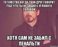 то чувство когда твой друг говорит тебе что ты не забил с углового головой хотя сам не забил с пенальти