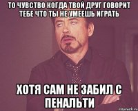 то чувство когда твой друг говорит тебе что ты не умеешь играть хотя сам не забил с пенальти