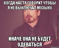 когда настя говорит чтобы я не выключал музыку иначе она не будет одеваться