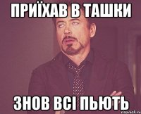 приїхав в ташки знов всі пьють