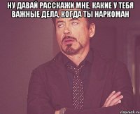 ну давай расскажи мне, какие у тебя важные дела, когда ты наркоман 