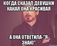 когда сказал девушки какая она красивая а она ответила-"я знаю"