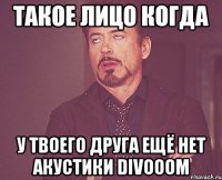 такое лицо когда у твоего друга ещё нет акустики divooom