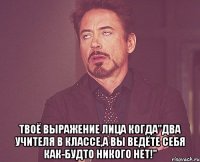  твоё выражение лица когда"два учителя в классе,а вы ведёте себя как-будто никого нет!"