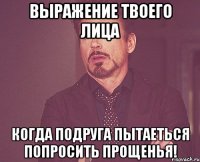 выражение твоего лица когда подруга пытаеться попросить прощенья!