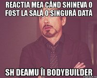 reactia mea când shineva o fost la sală o singură dată sh deamu îi bodybuilder