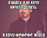 я акасу, я не хочу ничего делать. я хочу фрфрфр, игого