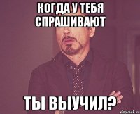 когда у тебя спрашивают ты выучил?