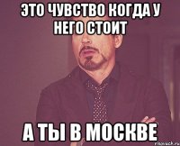 это чувство когда у него стоит а ты в москве