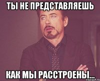 ты не представляешь как мы расстроены...