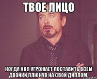 твое лицо когда нвп угрожает поставить всем двойки,плюнув на свой диплом.