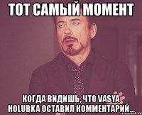 тот самый момент когда видишь, что vasya holubka оставил комментарий...