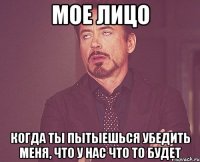 мое лицо когда ты пытыешься убедить меня, что у нас что то будет