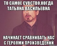 то самое сувство,когда татьяна васильевна начинает сравнивать нас с героями произведений