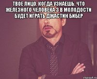 твое лицо, когда узнаешь, что железного человека 3 в молодости будет играть джастин бибер 