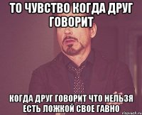 то чувство когда друг говорит когда друг говорит что нельзя есть ложкой свое гавно