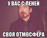 у вас с леней своя отмосфера